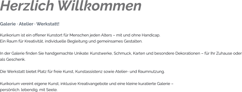 Herzlich Willkommen Galerie · Atelier · Werkstatt! Kurikorium ist ein offener Kunstort für Menschen jeden Alters – mit und ohne Handicap. Ein Raum für Kreativität, individuelle Begleitung und gemeinsames Gestalten.  In der Galerie finden Sie handgemachte Unikate: Kunstwerke, Schmuck, Karten und besondere Dekorationen – für Ihr Zuhause oder als Geschenk.  Die Werkstatt bietet Platz für freie Kunst, Kunstassistenz sowie Atelier- und Raumnutzung.  Kurikorium vereint eigene Kunst, inklusive Kreativangebote und eine kleine kuratierte Galerie – persönlich. lebendig. mit Seele.