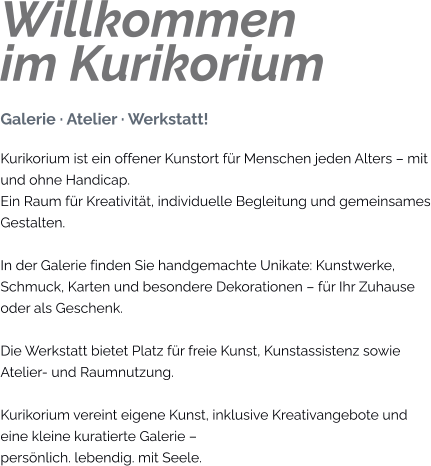 Willkommenim Kurikorium Galerie · Atelier · Werkstatt! Kurikorium ist ein offener Kunstort für Menschen jeden Alters – mit und ohne Handicap. Ein Raum für Kreativität, individuelle Begleitung und gemeinsames Gestalten.  In der Galerie finden Sie handgemachte Unikate: Kunstwerke, Schmuck, Karten und besondere Dekorationen – für Ihr Zuhause oder als Geschenk.  Die Werkstatt bietet Platz für freie Kunst, Kunstassistenz sowie Atelier- und Raumnutzung.  Kurikorium vereint eigene Kunst, inklusive Kreativangebote und eine kleine kuratierte Galerie – persönlich. lebendig. mit Seele.
