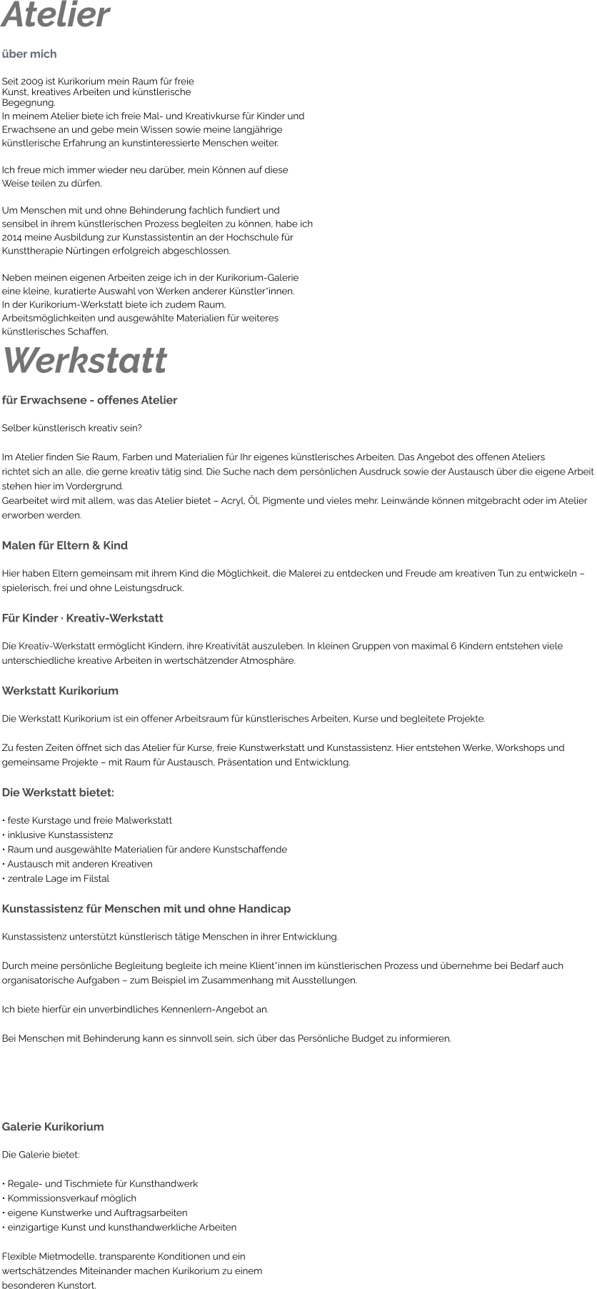 Atelier über mich Seit 2009 ist Kurikorium mein Raum für freie Kunst, kreatives Arbeiten und künstlerische Begegnung. In meinem Atelier biete ich freie Mal- und Kreativkurse für Kinder und  Erwachsene an und gebe mein Wissen sowie meine langjährige  künstlerische Erfahrung an kunstinteressierte Menschen weiter.  Ich freue mich immer wieder neu darüber, mein Können auf diese  Weise teilen zu dürfen.  Um Menschen mit und ohne Behinderung fachlich fundiert und  sensibel in ihrem künstlerischen Prozess begleiten zu können, habe ich  2014 meine Ausbildung zur Kunstassistentin an der Hochschule für  Kunsttherapie Nürtingen erfolgreich abgeschlossen.  Neben meinen eigenen Arbeiten zeige ich in der Kurikorium-Galerie  eine kleine, kuratierte Auswahl von Werken anderer Künstler*innen. In der Kurikorium-Werkstatt biete ich zudem Raum,  Arbeitsmöglichkeiten und ausgewählte Materialien für weiteres  künstlerisches Schaffen. Werkstatt für Erwachsene - offenes Atelier Selber künstlerisch kreativ sein?  Im Atelier finden Sie Raum, Farben und Materialien für Ihr eigenes künstlerisches Arbeiten. Das Angebot des offenen Ateliers richtet sich an alle, die gerne kreativ tätig sind. Die Suche nach dem persönlichen Ausdruck sowie der Austausch über die eigene Arbeit stehen hier im Vordergrund. Gearbeitet wird mit allem, was das Atelier bietet – Acryl, Öl, Pigmente und vieles mehr. Leinwände können mitgebracht oder im Atelier erworben werden.  Malen für Eltern & Kind Hier haben Eltern gemeinsam mit ihrem Kind die Möglichkeit, die Malerei zu entdecken und Freude am kreativen Tun zu entwickeln –  spielerisch, frei und ohne Leistungsdruck.  Für Kinder · Kreativ-Werkstatt Die Kreativ-Werkstatt ermöglicht Kindern, ihre Kreativität auszuleben. In kleinen Gruppen von maximal 6 Kindern entstehen viele  unterschiedliche kreative Arbeiten in wertschätzender Atmosphäre.  Werkstatt Kurikorium Die Werkstatt Kurikorium ist ein offener Arbeitsraum für künstlerisches Arbeiten, Kurse und begleitete Projekte.  Zu festen Zeiten öffnet sich das Atelier für Kurse, freie Kunstwerkstatt und Kunstassistenz. Hier entstehen Werke, Workshops und  gemeinsame Projekte – mit Raum für Austausch, Präsentation und Entwicklung.  Die Werkstatt bietet: • feste Kurstage und freie Malwerkstatt • inklusive Kunstassistenz • Raum und ausgewählte Materialien für andere Kunstschaffende • Austausch mit anderen Kreativen • zentrale Lage im Filstal  Kunstassistenz für Menschen mit und ohne Handicap Kunstassistenz unterstützt künstlerisch tätige Menschen in ihrer Entwicklung.  Durch meine persönliche Begleitung begleite ich meine Klient*innen im künstlerischen Prozess und übernehme bei Bedarf auch  organisatorische Aufgaben – zum Beispiel im Zusammenhang mit Ausstellungen.  Ich biete hierfür ein unverbindliches Kennenlern-Angebot an.  Bei Menschen mit Behinderung kann es sinnvoll sein, sich über das Persönliche Budget zu informieren.    Galerie Kurikorium Die Galerie bietet:  • Regale- und Tischmiete für Kunsthandwerk • Kommissionsverkauf möglich • eigene Kunstwerke und Auftragsarbeiten • einzigartige Kunst und kunsthandwerkliche Arbeiten  Flexible Mietmodelle, transparente Konditionen und ein  wertschätzendes Miteinander machen Kurikorium zu einem  besonderen Kunstort.