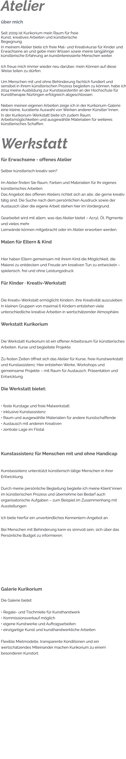 Atelier über mich Seit 2009 ist Kurikorium mein Raum für freie Kunst, kreatives Arbeiten und künstlerische Begegnung. In meinem Atelier biete ich freie Mal- und Kreativkurse für Kinder und Erwachsene an und gebe mein Wissen sowie meine langjährige künstlerische Erfahrung an kunstinteressierte Menschen weiter.  Ich freue mich immer wieder neu darüber, mein Können auf diese Weise teilen zu dürfen.  Um Menschen mit und ohne Behinderung fachlich fundiert und sensibel in ihrem künstlerischen Prozess begleiten zu können, habe ich 2014 meine Ausbildung zur Kunstassistentin an der Hochschule für Kunsttherapie Nürtingen erfolgreich abgeschlossen.  Neben meinen eigenen Arbeiten zeige ich in der Kurikorium-Galerie eine kleine, kuratierte Auswahl von Werken anderer Künstler*innen. In der Kurikorium-Werkstatt biete ich zudem Raum, Arbeitsmöglichkeiten und ausgewählte Materialien für weiteres künstlerisches Schaffen.   Werkstatt für Erwachsene - offenes Atelier Selber künstlerisch kreativ sein?  Im Atelier finden Sie Raum, Farben und Materialien für Ihr eigenes künstlerisches Arbeiten. Das Angebot des offenen Ateliers richtet sich an alle, die gerne kreativ tätig sind. Die Suche nach dem persönlichen Ausdruck sowie der Austausch über die eigene Arbeit stehen hier im Vordergrund.  Gearbeitet wird mit allem, was das Atelier bietet – Acryl, Öl, Pigmente und vieles mehr. Leinwände können mitgebracht oder im Atelier erworben werden.  Malen für Eltern & Kind  Hier haben Eltern gemeinsam mit ihrem Kind die Möglichkeit, die Malerei zu entdecken und Freude am kreativen Tun zu entwickeln – spielerisch, frei und ohne Leistungsdruck.  Für Kinder · Kreativ-Werkstatt  Die Kreativ-Werkstatt ermöglicht Kindern, ihre Kreativität auszuleben. In kleinen Gruppen von maximal 6 Kindern entstehen viele unterschiedliche kreative Arbeiten in wertschätzender Atmosphäre.  Werkstatt Kurikorium  Die Werkstatt Kurikorium ist ein offener Arbeitsraum für künstlerisches Arbeiten, Kurse und begleitete Projekte.  Zu festen Zeiten öffnet sich das Atelier für Kurse, freie Kunstwerkstatt und Kunstassistenz. Hier entstehen Werke, Workshops und gemeinsame Projekte – mit Raum für Austausch, Präsentation und Entwicklung.  Die Werkstatt bietet:  • feste Kurstage und freie Malwerkstatt • inklusive Kunstassistenz • Raum und ausgewählte Materialien für andere Kunstschaffende • Austausch mit anderen Kreativen • zentrale Lage im Filstal  Kunstassistenz für Menschen mit und ohne Handicap  Kunstassistenz unterstützt künstlerisch tätige Menschen in ihrer Entwicklung.  Durch meine persönliche Begleitung begleite ich meine Klient*innen im künstlerischen Prozess und übernehme bei Bedarf auch organisatorische Aufgaben – zum Beispiel im Zusammenhang mit Ausstellungen.  Ich biete hierfür ein unverbindliches Kennenlern-Angebot an.  Bei Menschen mit Behinderung kann es sinnvoll sein, sich über das Persönliche Budget zu informieren.    Galerie Kurikorium Die Galerie bietet:  • Regale- und Tischmiete für Kunsthandwerk • Kommissionsverkauf möglich • eigene Kunstwerke und Auftragsarbeiten • einzigartige Kunst und kunsthandwerkliche Arbeiten  Flexible Mietmodelle, transparente Konditionen und ein wertschätzendes Miteinander machen Kurikorium zu einem besonderen Kunstort.