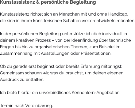Kunstassistenz & persönliche Begleitung Kunstassistenz richtet sich an Menschen mit und ohne Handicap, die sich in ihrem künstlerischen Schaffen weiterentwickeln möchten.  In der persönlichen Begleitung unterstütze ich dich individuell in deinem kreativen Prozess – von der Ideenfindung über technische Fragen bis hin zu organisatorischen Themen, zum Beispiel im Zusammenhang mit Ausstellungen oder Präsentationen.  Ob du gerade erst beginnst oder bereits Erfahrung mitbringst: Gemeinsam schauen wir, was du brauchst, um deinen eigenen Ausdruck zu entfalten. Ich biete hierfür ein unverbindliches Kennenlern-Angebot an.  Termin nach Vereinbarung.