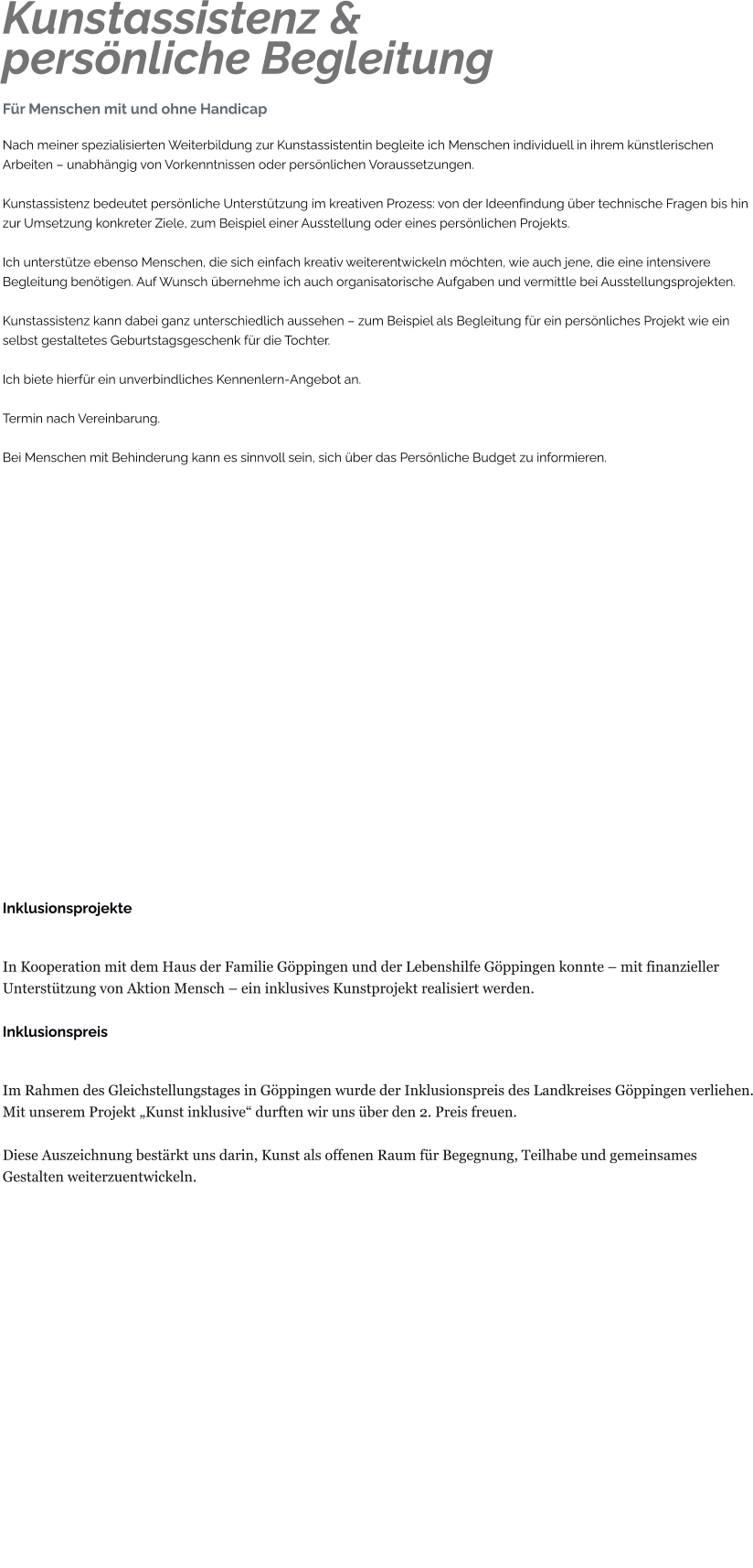 Kunstassistenz &persönliche Begleitung Für Menschen mit und ohne Handicap Nach meiner spezialisierten Weiterbildung zur Kunstassistentin begleite ich Menschen individuell in ihrem künstlerischen Arbeiten – unabhängig von Vorkenntnissen oder persönlichen Voraussetzungen.  Kunstassistenz bedeutet persönliche Unterstützung im kreativen Prozess: von der Ideenfindung über technische Fragen bis hin zur Umsetzung konkreter Ziele, zum Beispiel einer Ausstellung oder eines persönlichen Projekts.  Ich unterstütze ebenso Menschen, die sich einfach kreativ weiterentwickeln möchten, wie auch jene, die eine intensivere Begleitung benötigen. Auf Wunsch übernehme ich auch organisatorische Aufgaben und vermittle bei Ausstellungsprojekten.  Kunstassistenz kann dabei ganz unterschiedlich aussehen – zum Beispiel als Begleitung für ein persönliches Projekt wie ein selbst gestaltetes Geburtstagsgeschenk für die Tochter.  Ich biete hierfür ein unverbindliches Kennenlern-Angebot an.  Termin nach Vereinbarung.  Bei Menschen mit Behinderung kann es sinnvoll sein, sich über das Persönliche Budget zu informieren.                     Inklusionsprojekte  In Kooperation mit dem Haus der Familie Göppingen und der Lebenshilfe Göppingen konnte – mit finanzieller Unterstützung von Aktion Mensch – ein inklusives Kunstprojekt realisiert werden.  Inklusionspreis  Im Rahmen des Gleichstellungstages in Göppingen wurde der Inklusionspreis des Landkreises Göppingen verliehen. Mit unserem Projekt „Kunst inklusive“ durften wir uns über den 2. Preis freuen.  Diese Auszeichnung bestärkt uns darin, Kunst als offenen Raum für Begegnung, Teilhabe und gemeinsames Gestalten weiterzuentwickeln.