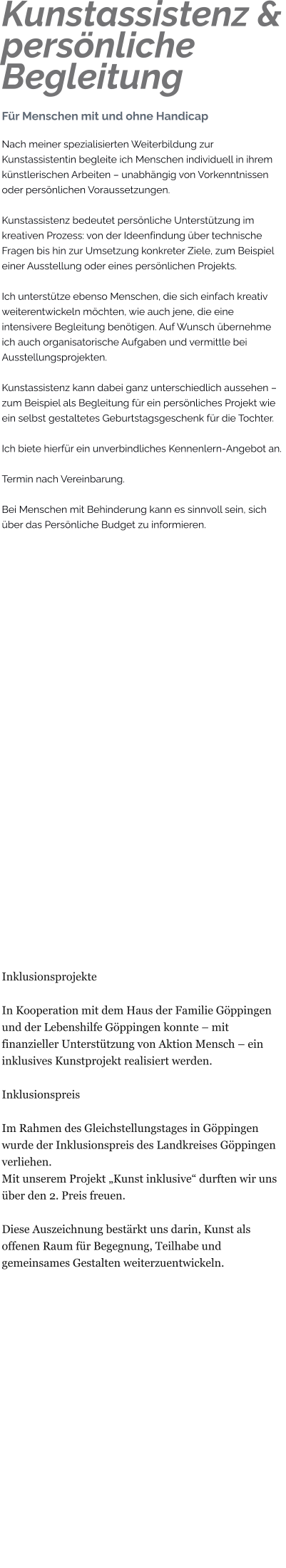 Kunstassistenz &persönliche Begleitung Für Menschen mit und ohne Handicap Nach meiner spezialisierten Weiterbildung zur Kunstassistentin begleite ich Menschen individuell in ihrem künstlerischen Arbeiten – unabhängig von Vorkenntnissen oder persönlichen Voraussetzungen.  Kunstassistenz bedeutet persönliche Unterstützung im kreativen Prozess: von der Ideenfindung über technische Fragen bis hin zur Umsetzung konkreter Ziele, zum Beispiel einer Ausstellung oder eines persönlichen Projekts.  Ich unterstütze ebenso Menschen, die sich einfach kreativ weiterentwickeln möchten, wie auch jene, die eine intensivere Begleitung benötigen. Auf Wunsch übernehme ich auch organisatorische Aufgaben und vermittle bei Ausstellungsprojekten.  Kunstassistenz kann dabei ganz unterschiedlich aussehen – zum Beispiel als Begleitung für ein persönliches Projekt wie ein selbst gestaltetes Geburtstagsgeschenk für die Tochter.  Ich biete hierfür ein unverbindliches Kennenlern-Angebot an.  Termin nach Vereinbarung.  Bei Menschen mit Behinderung kann es sinnvoll sein, sich über das Persönliche Budget zu informieren.                           Inklusionsprojekte  In Kooperation mit dem Haus der Familie Göppingen und der Lebenshilfe Göppingen konnte – mit finanzieller Unterstützung von Aktion Mensch – ein inklusives Kunstprojekt realisiert werden.  Inklusionspreis  Im Rahmen des Gleichstellungstages in Göppingen wurde der Inklusionspreis des Landkreises Göppingen verliehen. Mit unserem Projekt „Kunst inklusive“ durften wir uns über den 2. Preis freuen.  Diese Auszeichnung bestärkt uns darin, Kunst als offenen Raum für Begegnung, Teilhabe und gemeinsames Gestalten weiterzuentwickeln.
