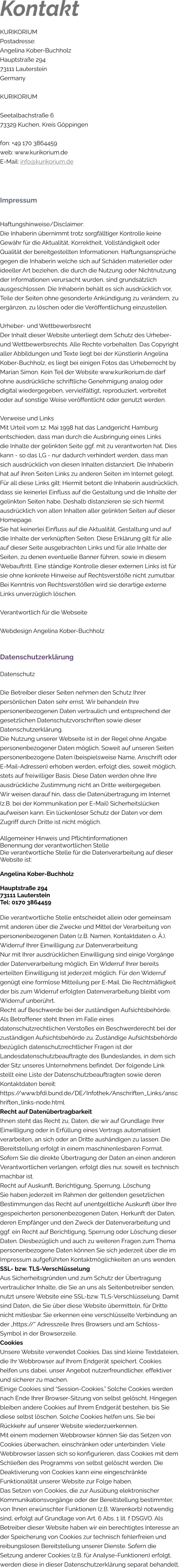 Kontakt KURIKORIUM  Postadresse: Angelina Kober-Buchholz Hauptstraße 294 73111 Lauterstein Germany  KURIKORIUM  Seetalbachstraße 673329 Kuchen, Kreis Göppingen  fon: +49 170 3864459 web: www.kurikorium.de E-Mail: info@kurikorium.de    Impressum  Haftungshinweise/Disclaimer: Die Inhaberin übernimmt trotz sorgfälltiger Kontrolle keine Gewähr für die Aktualität, Korrektheit, Vollständigkeit oder Qualität der bereitgestellten Informationen. Haftungsansprüche gegen die Inhaberin welche sich auf Schäden materieller oder ideeller Art beziehen, die durch die Nutzung oder Nichtnutzung der Informationen verursacht wurden, sind grundsätzlich ausgeschlossen. Die Inhaberin behält es sich ausdrücklich vor, Teile der Seiten ohne gesonderte Ankündigung zu verändern, zu ergänzen, zu löschen oder die Veröffentlichung einzustellen.  Urheber- und Wettbewerbsrecht Der Inhalt dieser Website unterliegt dem Schutz des Urheber- und Wettbewerbsrechts. Alle Rechte vorbehalten. Das Copyright aller Abbildungen und Texte liegt bei der Künstlerin Angelina Kober-Buchholz, es liegt bei einigen Fotos das Urheberrecht by Marian Simon. Kein Teil der Website www.kurikorium.de darf ohne ausdrückliche schriftliche Genehmigung analog oder digital wiedergegeben, vervielfältigt, reproduziert, verbreitet oder auf sonstige Weise veröffentlicht oder genutzt werden.  Verweise und Links Mit Urteil vom 12. Mai 1998 hat das Landgericht Hamburg entschieden, dass man durch die Ausbringung eines Links  die Inhalte der gelinkten Seite ggf. mit zu verantworten hat. Dies kann - so das LG - nur dadurch verhindert werden, dass man sich ausdrücklich von diesen Inhalten distanziert. Die Inhaberin hat auf ihren Seiten Links zu anderen Seiten im Internet gelegt. Für all diese Links gilt: Hiermit betont die Inhaberin ausdrücklich, dass sie keinerlei Einfluss auf die Gestaltung und die Inhalte der gelinkten Seiten habe. Deshalb distanzieren sie sich hiermit ausdrücklich von allen Inhalten aller gelinkten Seiten auf dieser Homepage.  Sie hat keinerlei Einfluss auf die Aktualität, Gestaltung und auf die Inhalte der verknüpften Seiten. Diese Erklärung gilt für alle auf dieser Seite ausgebrachten Links und für alle Inhalte der Seiten, zu denen eventuelle Banner führen, sowie in diesem Webauftritt. Eine ständige Kontrolle dieser externen Links ist für sie ohne konkrete Hinweise auf Rechtsverstöße nicht zumutbar. Bei Kenntnis von Rechtsverstößen wird sie derartige externe Links unverzüglich löschen.   Verantwortlich für die Webseite  Webdesign Angelina Kober-Buchholz   Datenschutzerklärung Datenschutz  Die Betreiber dieser Seiten nehmen den Schutz Ihrer persönlichen Daten sehr ernst. Wir behandeln Ihre personenbezogenen Daten vertraulich und entsprechend der gesetzlichen Datenschutzvorschriften sowie dieser Datenschutzerklärung. Die Nutzung unserer Webseite ist in der Regel ohne Angabe personenbezogener Daten möglich. Soweit auf unseren Seiten personenbezogene Daten (beispielsweise Name, Anschrift oder E-Mail-Adressen) erhoben werden, erfolgt dies, soweit möglich, stets auf freiwilliger Basis. Diese Daten werden ohne Ihre ausdrückliche Zustimmung nicht an Dritte weitergegeben. Wir weisen darauf hin, dass die Datenübertragung im Internet (z.B. bei der Kommunikation per E-Mail) Sicherheitslücken aufweisen kann. Ein lückenloser Schutz der Daten vor dem Zugriff durch Dritte ist nicht möglich.  Allgemeiner Hinweis und Pflichtinformationen Benennung der verantwortlichen Stelle Die verantwortliche Stelle für die Datenverarbeitung auf dieser Website ist:  Angelina Kober-Buchholz  Hauptstraße 294 73111 Lauterstein Tel: 0170 3864459  Die verantwortliche Stelle entscheidet allein oder gemeinsam mit anderen über die Zwecke und Mittel der Verarbeitung von personenbezogenen Daten (z.B. Namen, Kontaktdaten o. Ä.). Widerruf Ihrer Einwilligung zur Datenverarbeitung Nur mit Ihrer ausdrücklichen Einwilligung sind einige Vorgänge der Datenverarbeitung möglich. Ein Widerruf Ihrer bereits erteilten Einwilligung ist jederzeit möglich. Für den Widerruf genügt eine formlose Mitteilung per E-Mail. Die Rechtmäßigkeit der bis zum Widerruf erfolgten Datenverarbeitung bleibt vom Widerruf unberührt. Recht auf Beschwerde bei der zuständigen Aufsichtsbehörde. Als Betroffener steht Ihnen im Falle eines datenschutzrechtlichen Verstoßes ein Beschwerderecht bei der zuständigen Aufsichtsbehörde zu. Zuständige Aufsichtsbehörde bezüglich datenschutzrechtlicher Fragen ist der Landesdatenschutzbeauftragte des Bundeslandes, in dem sich der Sitz unseres Unternehmens befindet. Der folgende Link stellt eine Liste der Datenschutzbeauftragten sowie deren Kontaktdaten bereit: https://www.bfdi.bund.de/DE/Infothek/Anschriften_Links/anschriften_links-node.html. Recht auf Datenübertragbarkeit Ihnen steht das Recht zu, Daten, die wir auf Grundlage Ihrer Einwilligung oder in Erfüllung eines Vertrags automatisiert verarbeiten, an sich oder an Dritte aushändigen zu lassen. Die Bereitstellung erfolgt in einem maschinenlesbaren Format. Sofern Sie die direkte Übertragung der Daten an einen anderen Verantwortlichen verlangen, erfolgt dies nur, soweit es technisch machbar ist. Recht auf Auskunft, Berichtigung, Sperrung, Löschung Sie haben jederzeit im Rahmen der geltenden gesetzlichen Bestimmungen das Recht auf unentgeltliche Auskunft über Ihre gespeicherten personenbezogenen Daten, Herkunft der Daten, deren Empfänger und den Zweck der Datenverarbeitung und ggf. ein Recht auf Berichtigung, Sperrung oder Löschung dieser Daten. Diesbezüglich und auch zu weiteren Fragen zum Thema personenbezogene Daten können Sie sich jederzeit über die im Impressum aufgeführten Kontaktmöglichkeiten an uns wenden. SSL- bzw. TLS-Verschlüsselung Aus Sicherheitsgründen und zum Schutz der Übertragung vertraulicher Inhalte, die Sie an uns als Seitenbetreiber senden, nutzt unsere Website eine SSL-bzw. TLS-Verschlüsselung. Damit sind Daten, die Sie über diese Website übermitteln, für Dritte nicht mitlesbar. Sie erkennen eine verschlüsselte Verbindung an der „https://“ Adresszeile Ihres Browsers und am Schloss-Symbol in der Browserzeile. Cookies Unsere Website verwendet Cookies. Das sind kleine Textdateien, die Ihr Webbrowser auf Ihrem Endgerät speichert. Cookies helfen uns dabei, unser Angebot nutzerfreundlicher, effektiver und sicherer zu machen.  Einige Cookies sind “Session-Cookies.” Solche Cookies werden nach Ende Ihrer Browser-Sitzung von selbst gelöscht. Hingegen bleiben andere Cookies auf Ihrem Endgerät bestehen, bis Sie diese selbst löschen. Solche Cookies helfen uns, Sie bei Rückkehr auf unserer Website wiederzuerkennen. Mit einem modernen Webbrowser können Sie das Setzen von Cookies überwachen, einschränken oder unterbinden. Viele Webbrowser lassen sich so konfigurieren, dass Cookies mit dem Schließen des Programms von selbst gelöscht werden. Die Deaktivierung von Cookies kann eine eingeschränkte Funktionalität unserer Website zur Folge haben. Das Setzen von Cookies, die zur Ausübung elektronischer Kommunikationsvorgänge oder der Bereitstellung bestimmter, von Ihnen erwünschter Funktionen (z.B. Warenkorb) notwendig sind, erfolgt auf Grundlage von Art. 6 Abs. 1 lit. f DSGVO. Als Betreiber dieser Website haben wir ein berechtigtes Interesse an der Speicherung von Cookies zur technisch fehlerfreien und reibungslosen Bereitstellung unserer Dienste. Sofern die Setzung anderer Cookies (z.B. für Analyse-Funktionen) erfolgt, werden diese in dieser Datenschutzerklärung separat behandelt.