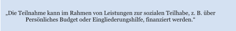 „Die Teilnahme kann im Rahmen von Leistungen zur sozialen Teilhabe, z. B. über  Persönliches Budget oder Eingliederungshilfe, finanziert werden.“