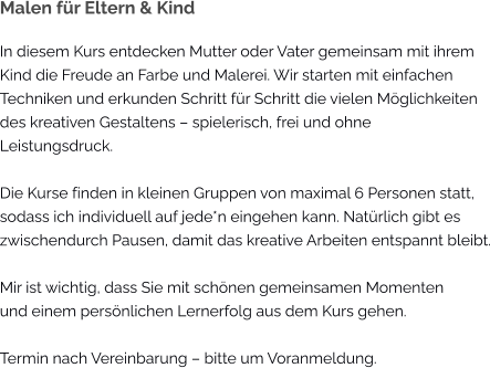 Malen für Eltern & Kind In diesem Kurs entdecken Mutter oder Vater gemeinsam mit ihrem Kind die Freude an Farbe und Malerei. Wir starten mit einfachen Techniken und erkunden Schritt für Schritt die vielen Möglichkeiten des kreativen Gestaltens – spielerisch, frei und ohne  Leistungsdruck.  Die Kurse finden in kleinen Gruppen von maximal 6 Personen statt, sodass ich individuell auf jede*n eingehen kann. Natürlich gibt es zwischendurch Pausen, damit das kreative Arbeiten entspannt bleibt.  Mir ist wichtig, dass Sie mit schönen gemeinsamen Momenten und einem persönlichen Lernerfolg aus dem Kurs gehen.  Termin nach Vereinbarung – bitte um Voranmeldung.